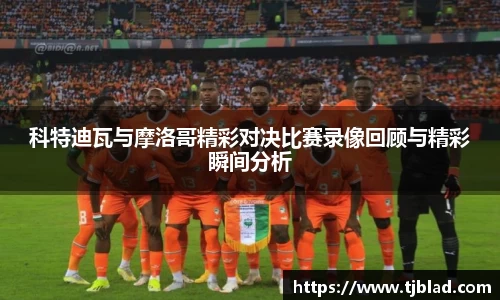 科特迪瓦与摩洛哥精彩对决比赛录像回顾与精彩瞬间分析